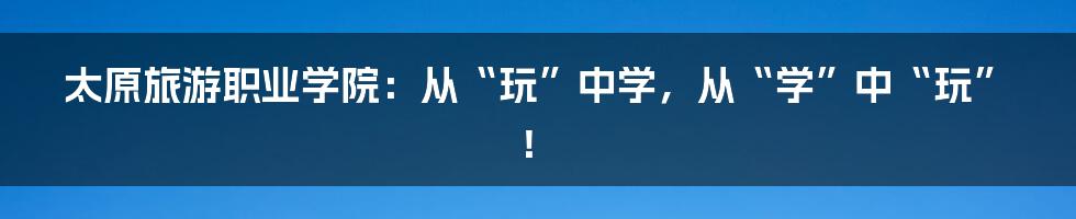 太原旅游职业学院：从“玩”中学，从“学”中“玩”！