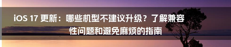 iOS 17 更新：哪些机型不建议升级？了解兼容性问题和避免麻烦的指南