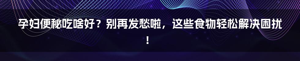 孕妇便秘吃啥好？别再发愁啦，这些食物轻松解决困扰！