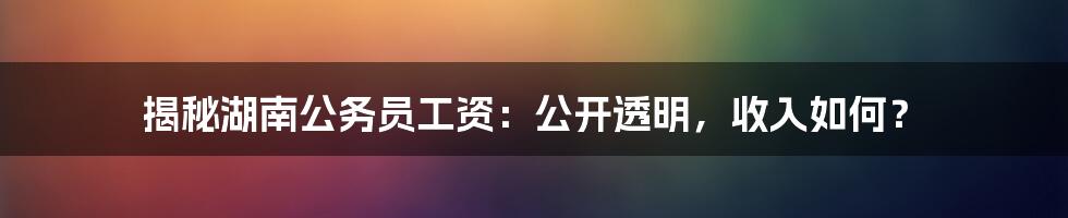 揭秘湖南公务员工资：公开透明，收入如何？