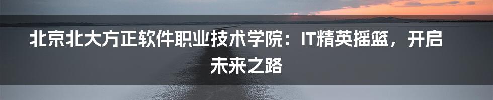 北京北大方正软件职业技术学院：IT精英摇篮，开启未来之路