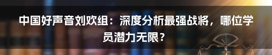 中国好声音刘欢组：深度分析最强战将，哪位学员潜力无限？