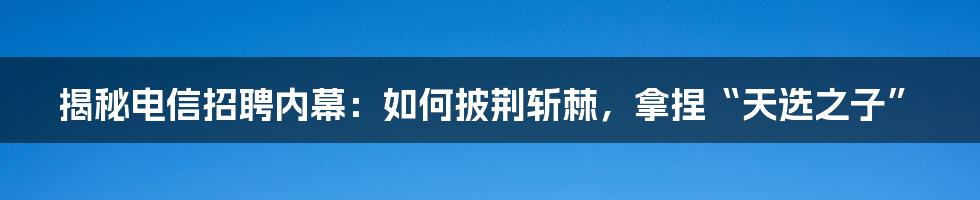 揭秘电信招聘内幕：如何披荆斩棘，拿捏“天选之子”