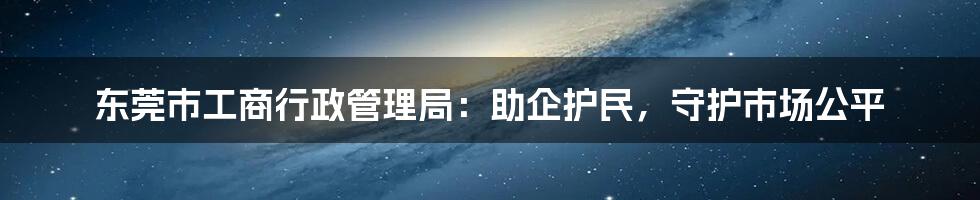 东莞市工商行政管理局：助企护民，守护市场公平