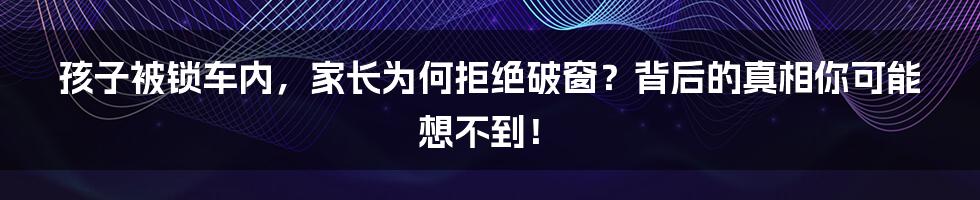 孩子被锁车内，家长为何拒绝破窗？背后的真相你可能想不到！