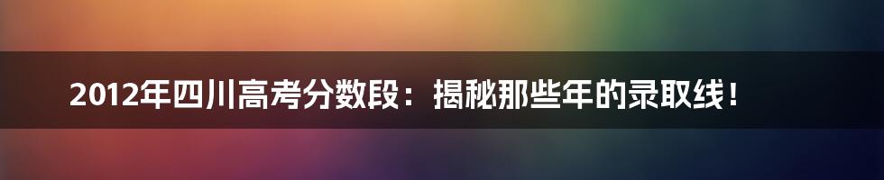 2012年四川高考分数段：揭秘那些年的录取线！