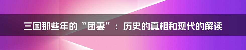 三国那些年的“团妻”：历史的真相和现代的解读