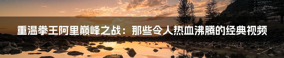 重温拳王阿里巅峰之战：那些令人热血沸腾的经典视频