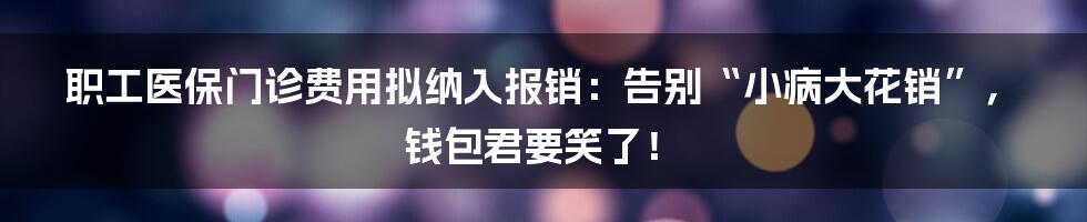 职工医保门诊费用拟纳入报销：告别“小病大花销”，钱包君要笑了！