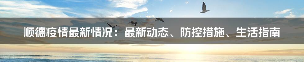 顺德疫情最新情况：最新动态、防控措施、生活指南