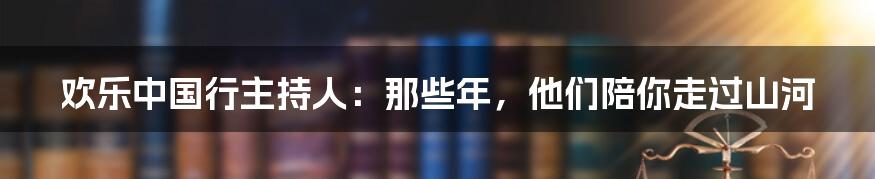 欢乐中国行主持人：那些年，他们陪你走过山河