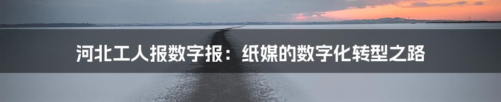 河北工人报数字报：纸媒的数字化转型之路