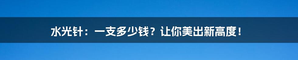 水光针：一支多少钱？让你美出新高度！