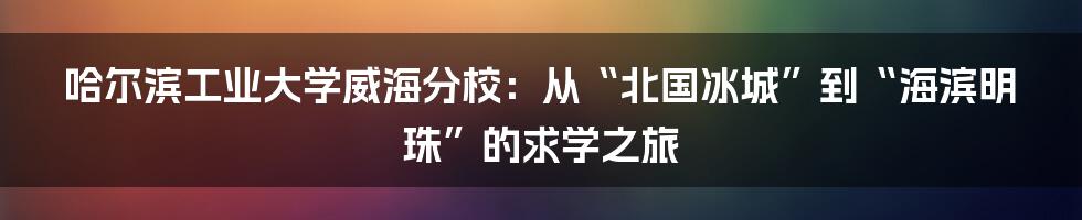 哈尔滨工业大学威海分校：从“北国冰城”到“海滨明珠”的求学之旅