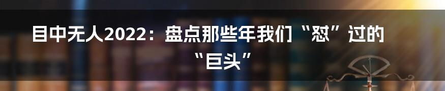 目中无人2022：盘点那些年我们“怼”过的“巨头”