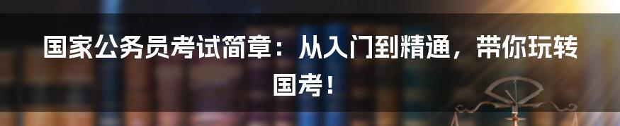 国家公务员考试简章：从入门到精通，带你玩转国考！