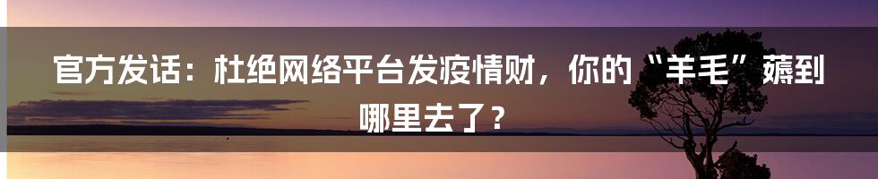 官方发话：杜绝网络平台发疫情财，你的“羊毛”薅到哪里去了？