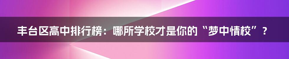 丰台区高中排行榜：哪所学校才是你的“梦中情校”？