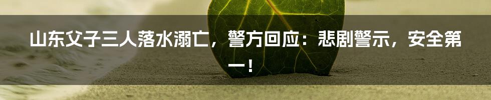 山东父子三人落水溺亡，警方回应：悲剧警示，安全第一！