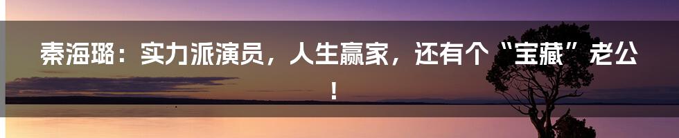 秦海璐：实力派演员，人生赢家，还有个“宝藏”老公！