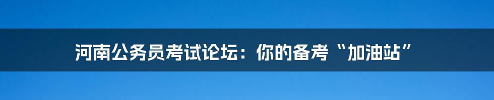 河南公务员考试论坛：你的备考“加油站”