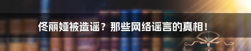 佟丽娅被造谣？那些网络谣言的真相！