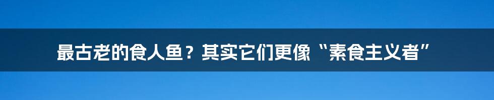 最古老的食人鱼？其实它们更像“素食主义者”