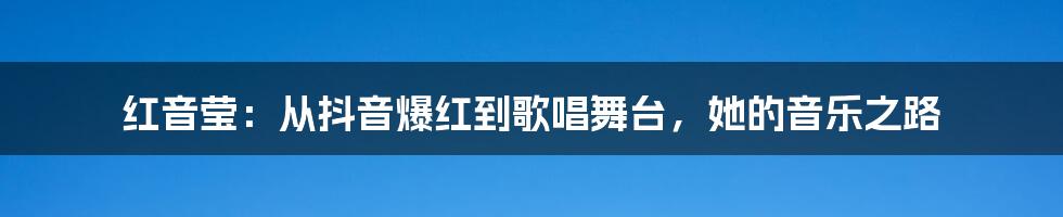 红音莹：从抖音爆红到歌唱舞台，她的音乐之路