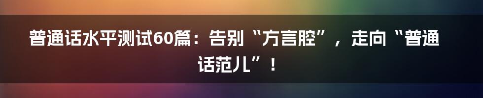 普通话水平测试60篇：告别“方言腔”，走向“普通话范儿”！