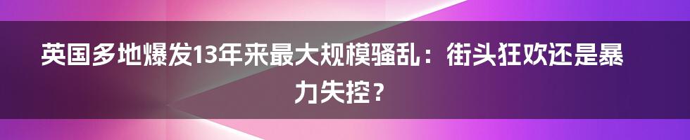 英国多地爆发13年来最大规模骚乱：街头狂欢还是暴力失控？