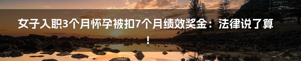 女子入职3个月怀孕被扣7个月绩效奖金：法律说了算！