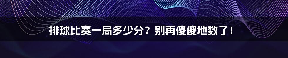 排球比赛一局多少分？别再傻傻地数了！