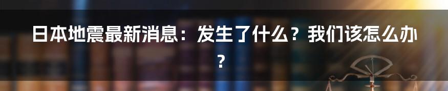 日本地震最新消息：发生了什么？我们该怎么办？