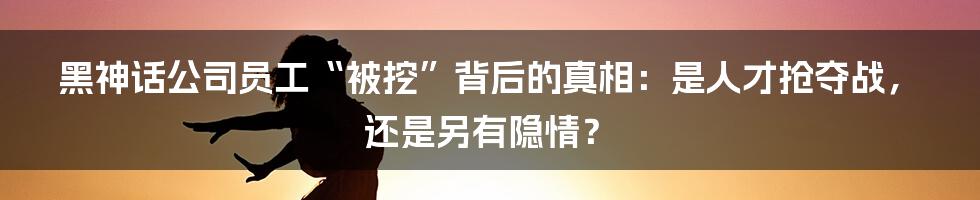 黑神话公司员工“被挖”背后的真相：是人才抢夺战，还是另有隐情？