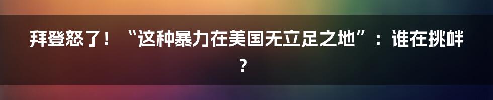 拜登怒了！“这种暴力在美国无立足之地”：谁在挑衅？