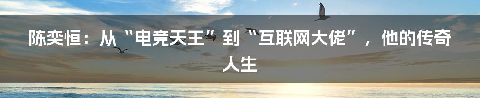 陈奕恒：从“电竞天王”到“互联网大佬”，他的传奇人生