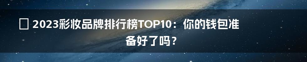 💄 2023彩妆品牌排行榜TOP10：你的钱包准备好了吗？