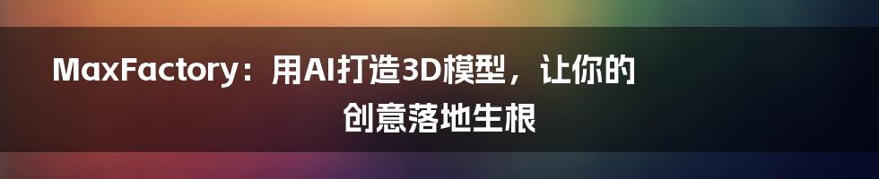 MaxFactory：用AI打造3D模型，让你的创意落地生根