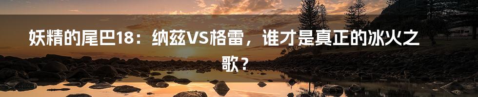 妖精的尾巴18：纳兹VS格雷，谁才是真正的冰火之歌？