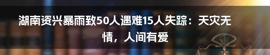 湖南资兴暴雨致50人遇难15人失踪：天灾无情，人间有爱