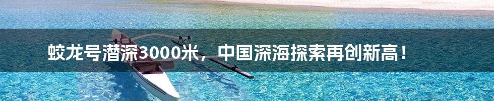 蛟龙号潜深3000米，中国深海探索再创新高！