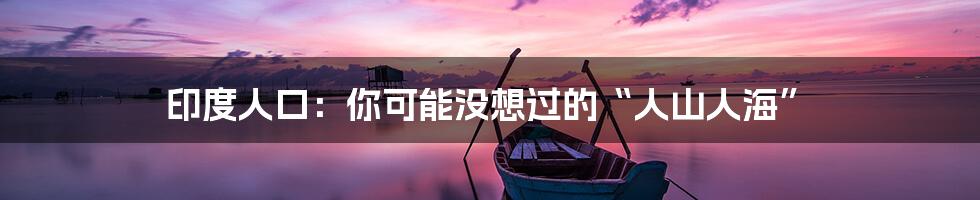 印度人口：你可能没想过的“人山人海”