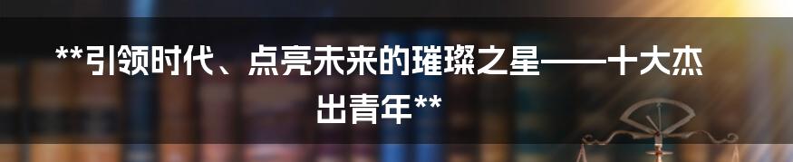 **引领时代、点亮未来的璀璨之星——十大杰出青年**