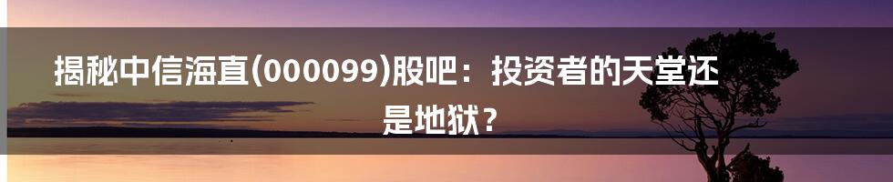 揭秘中信海直(000099)股吧：投资者的天堂还是地狱？