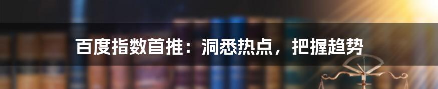 百度指数首推：洞悉热点，把握趋势