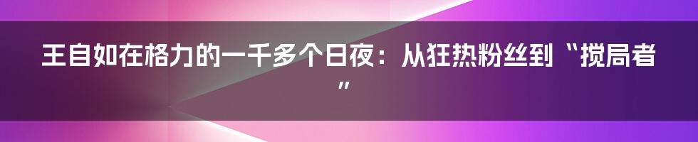 王自如在格力的一千多个日夜：从狂热粉丝到“搅局者”