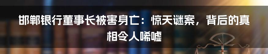 邯郸银行董事长被害身亡：惊天谜案，背后的真相令人唏嘘