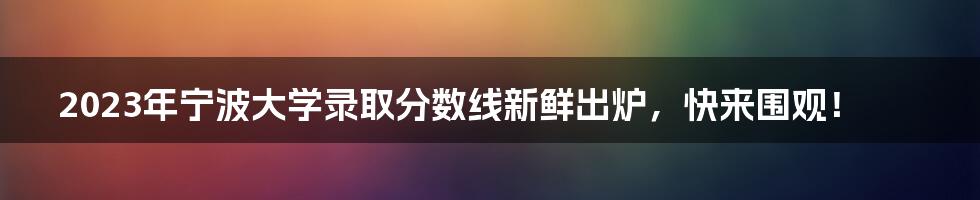 2023年宁波大学录取分数线新鲜出炉，快来围观！