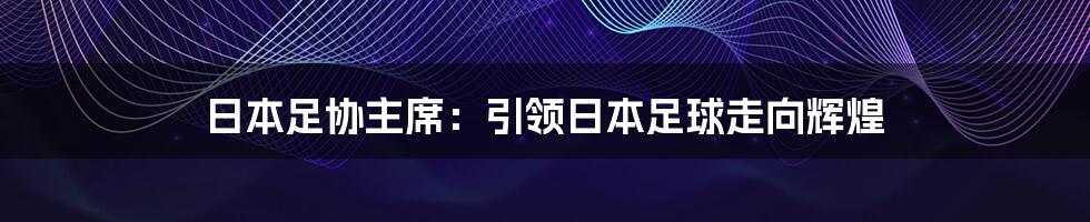 日本足协主席：引领日本足球走向辉煌