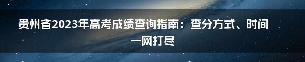 贵州省2023年高考成绩查询指南：查分方式、时间一网打尽